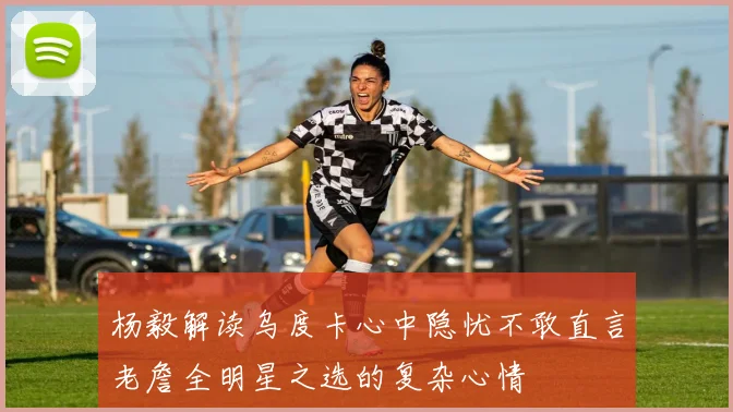 杨毅解读乌度卡心中隐忧不敢直言老詹全明星之选的复杂心情