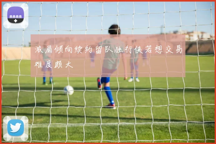 浓眉倾向续约留队独行侠若想交易难度颇大