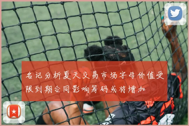 名记分析夏天交易市场字母价值受限到期合同影响筹码或将增加