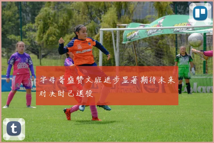 字母哥盛赞文班进步显著期待未来对决时已退役