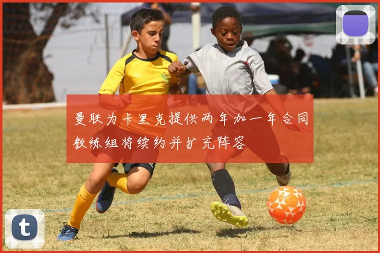 曼联为卡里克提供两年加一年合同教练组将续约并扩充阵容