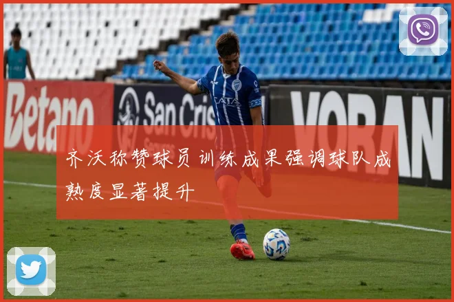 齐沃称赞球员训练成果强调球队成熟度显著提升