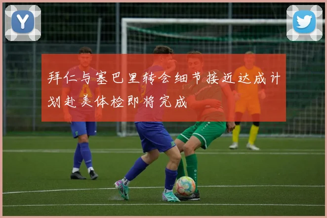 拜仁与塞巴里转会细节接近达成计划赴美体检即将完成