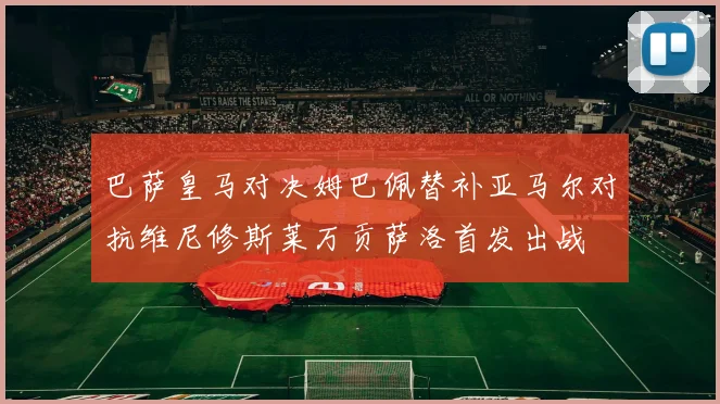 巴萨皇马对决姆巴佩替补亚马尔对抗维尼修斯莱万贡萨洛首发出战