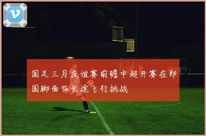 国足三月友谊赛前瞻中超开赛在即国脚面临长途飞行挑战