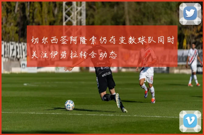 切尔西签阿隆索仍存变数球队同时关注伊劳拉转会动态