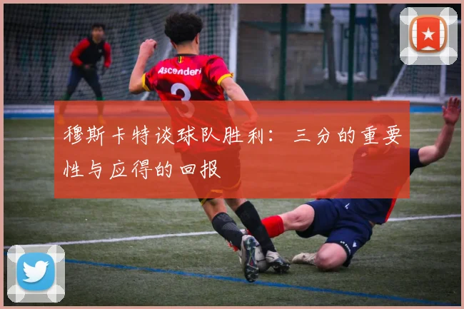 穆斯卡特谈球队胜利：三分的重要性与应得的回报