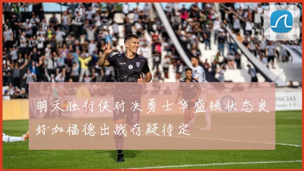 明天独行侠对决勇士华盛顿状态良好加福德出战存疑待定