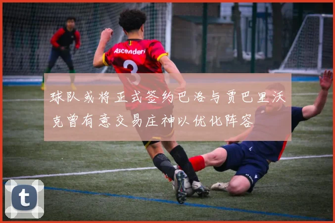 球队或将正式签约巴洛与贾巴里沃克曾有意交易庄神以优化阵容