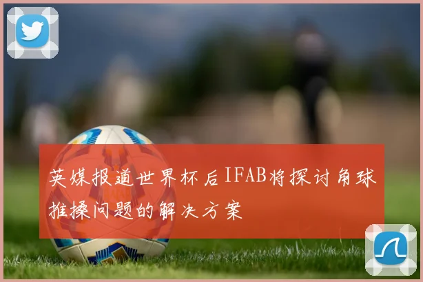 英媒报道世界杯后IFAB将探讨角球推搡问题的解决方案