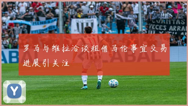 罗马与维拉洽谈租借马伦事宜交易进展引关注