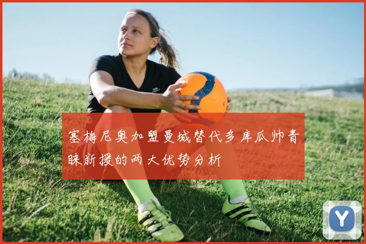 塞梅尼奥加盟曼城替代多库瓜帅青睐新援的两大优势分析