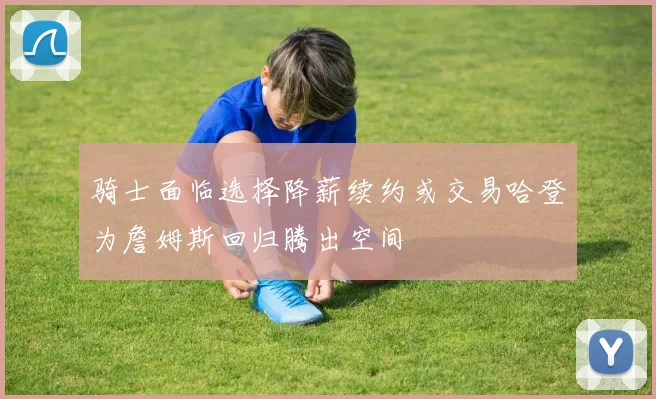 骑士面临选择降薪续约或交易哈登为詹姆斯回归腾出空间