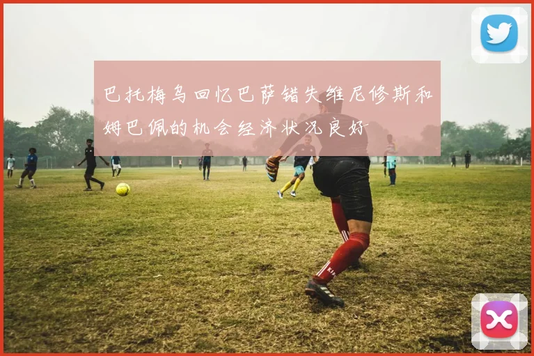 巴托梅乌回忆巴萨错失维尼修斯和姆巴佩的机会经济状况良好