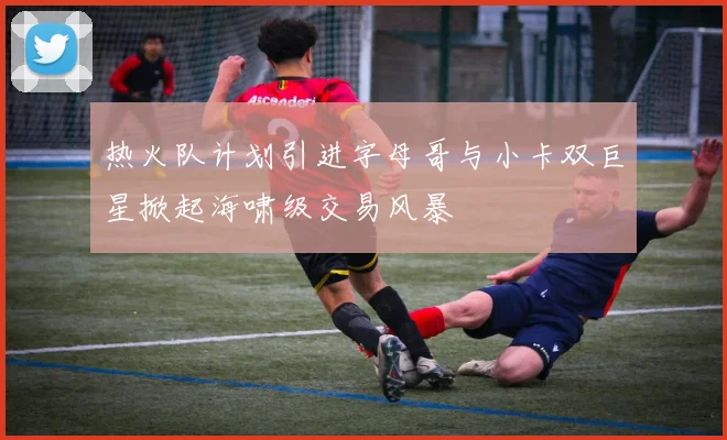 热火队计划引进字母哥与小卡双巨星掀起海啸级交易风暴