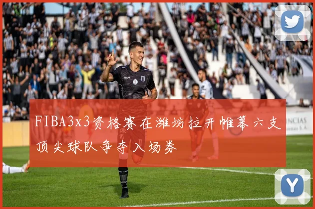 FIBA3x3资格赛在潍坊拉开帷幕六支顶尖球队争夺入场券