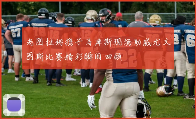 老图拉姆携子马库斯现场助威尤文图斯比赛精彩瞬间回顾