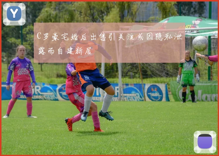 C罗豪宅婚后出售引关注或因隐私泄露而自建新居