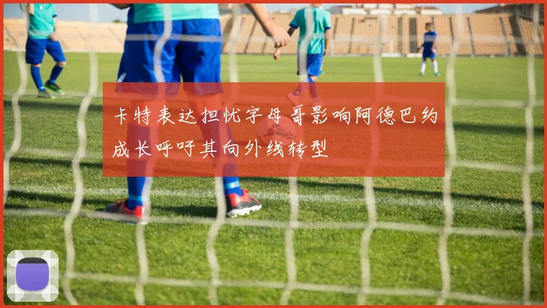 卡特表达担忧字母哥影响阿德巴约成长呼吁其向外线转型