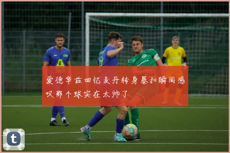 爱德华兹回忆麦丹转身暴扣瞬间感叹那个球实在太帅了